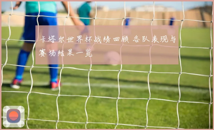 卡塔尔世界杯战绩回顾 各队表现与赛场结果一览