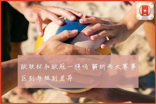 欧联杯和欧冠一样吗 解析两大赛事区别与级别差异