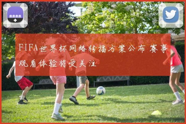 FIFA世界杯网络转播方案公布 赛事观看体验将受关注