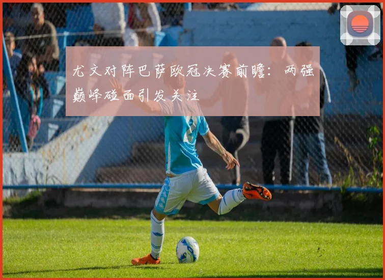 尤文对阵巴萨欧冠决赛前瞻:两强巅峰碰面引发关注