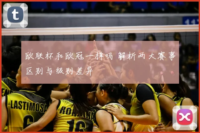 欧联杯和欧冠一样吗 解析两大赛事区别与级别差异