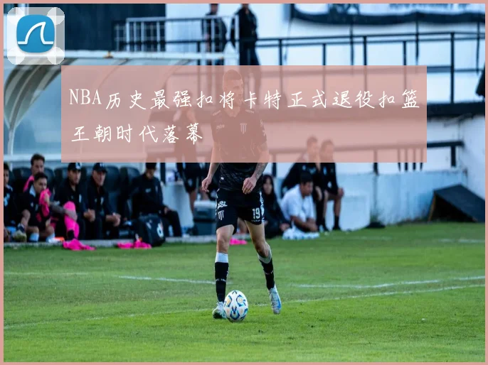 NBA历史最强扣将卡特正式退役扣篮王朝时代落幕