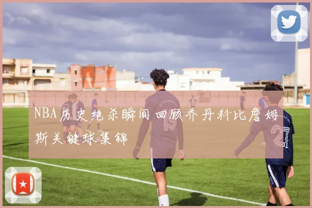 NBA历史绝杀瞬间回顾乔丹科比詹姆斯关键球集锦