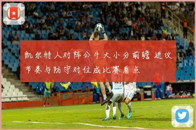凯尔特人对阵公牛大小分前瞻 进攻节奏与防守对位成比赛看点