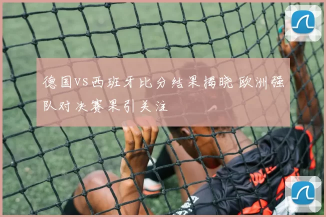 德国vs西班牙比分结果揭晓 欧洲强队对决赛果引关注