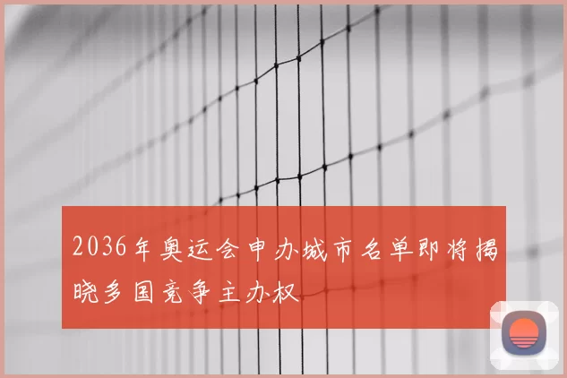 2036年奥运会申办城市名单即将揭晓多国竞争主办权