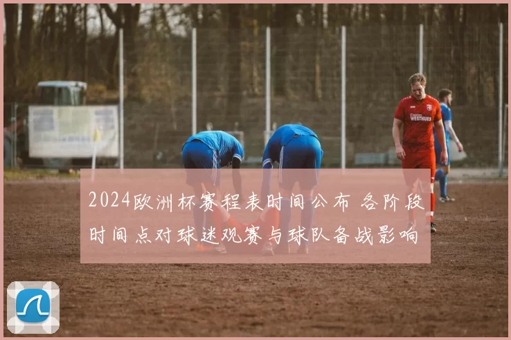 2024欧洲杯赛程表时间公布 各阶段时间点对球迷观赛与球队备战影响