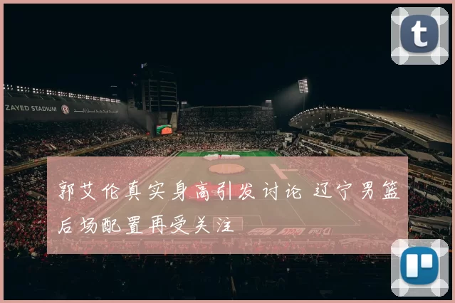 郭艾伦真实身高引发讨论 辽宁男篮后场配置再受关注