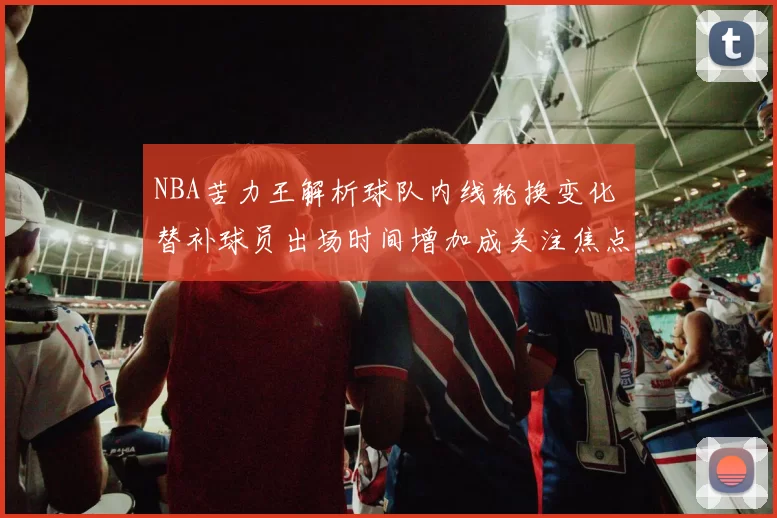 NBA苦力王解析球队内线轮换变化 替补球员出场时间增加成关注焦点