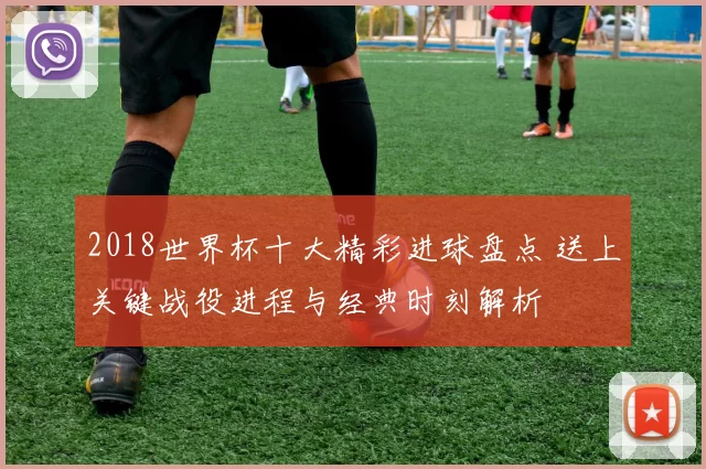 2018世界杯十大精彩进球盘点 送上关键战役进程与经典时刻解析