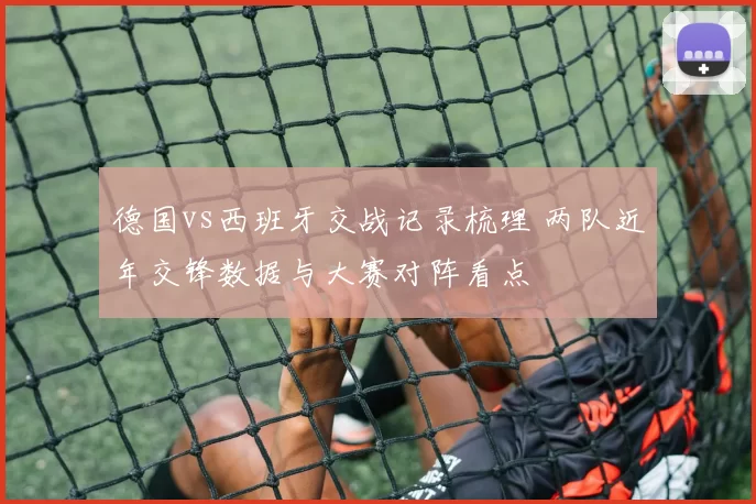 德国vs西班牙交战记录梳理 两队近年交锋数据与大赛对阵看点