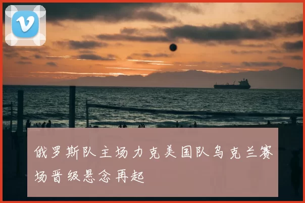俄罗斯队主场力克美国队乌克兰赛场晋级悬念再起