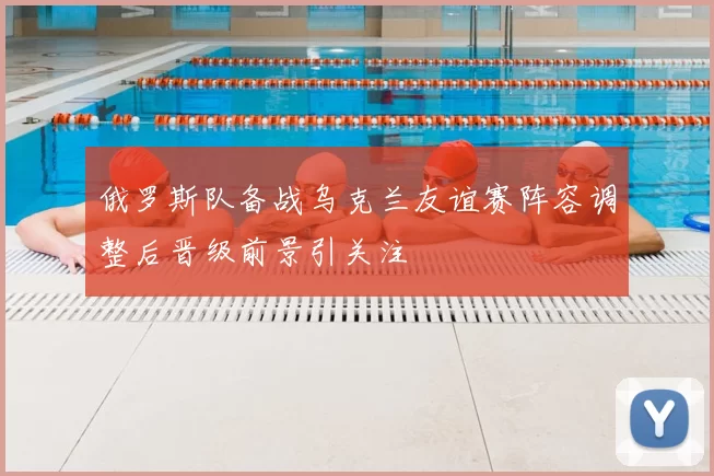 俄罗斯队备战乌克兰友谊赛阵容调整后晋级前景引关注