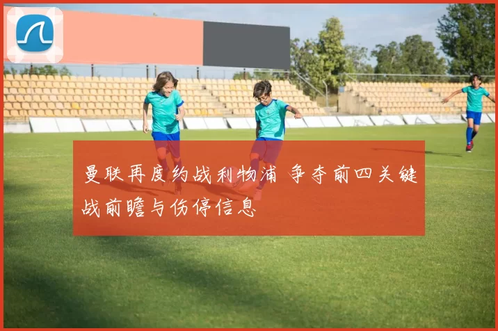 曼联再度约战利物浦 争夺前四关键战前瞻与伤停信息