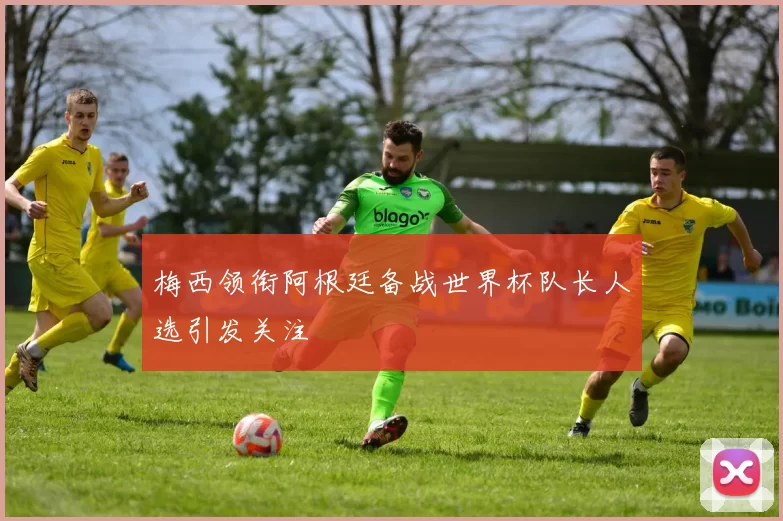梅西领衔阿根廷备战世界杯队长人选引发关注