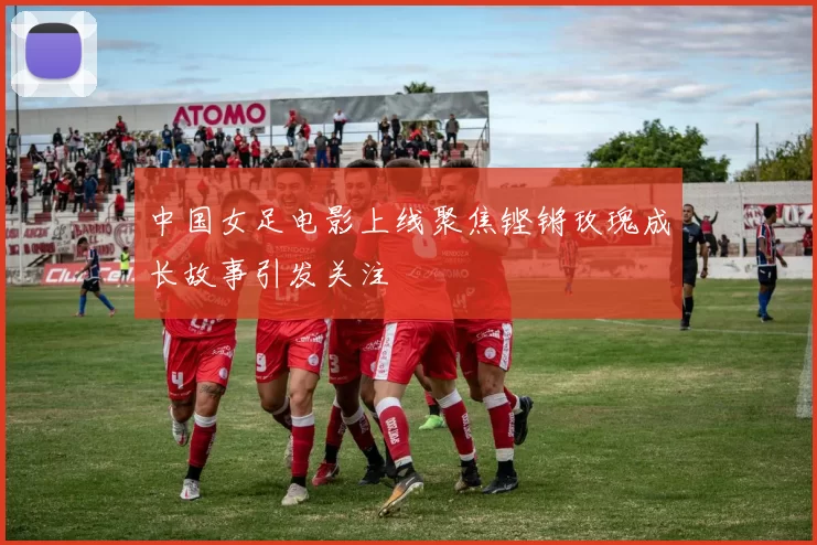 中国女足电影上线聚焦铿锵玫瑰成长故事引发关注