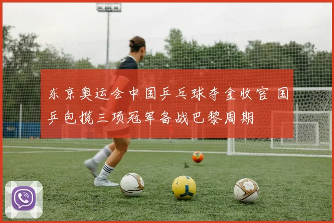 东京奥运会中国乒乓球夺金收官 国乒包揽三项冠军备战巴黎周期