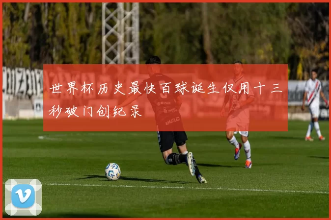 世界杯历史最快百球诞生仅用十三秒破门创纪录