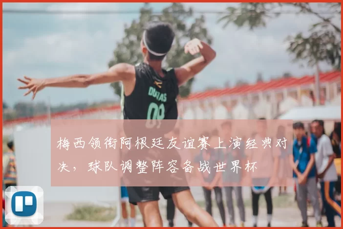梅西领衔阿根廷友谊赛上演经典对决，球队调整阵容备战世界杯