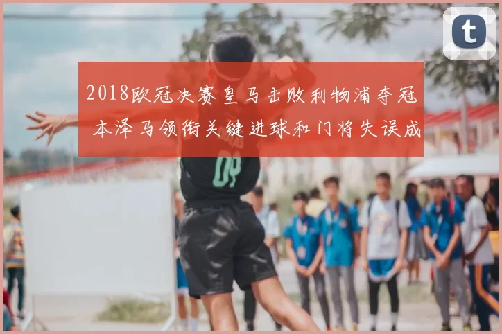 2018欧冠决赛皇马击败利物浦夺冠 本泽马领衔关键进球和门将失误成焦点