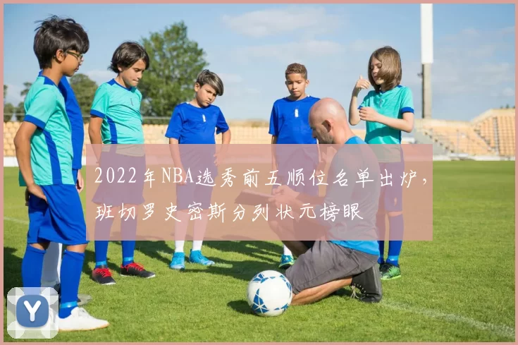 2022年NBA选秀前五顺位名单出炉，班切罗史密斯分列状元榜眼
