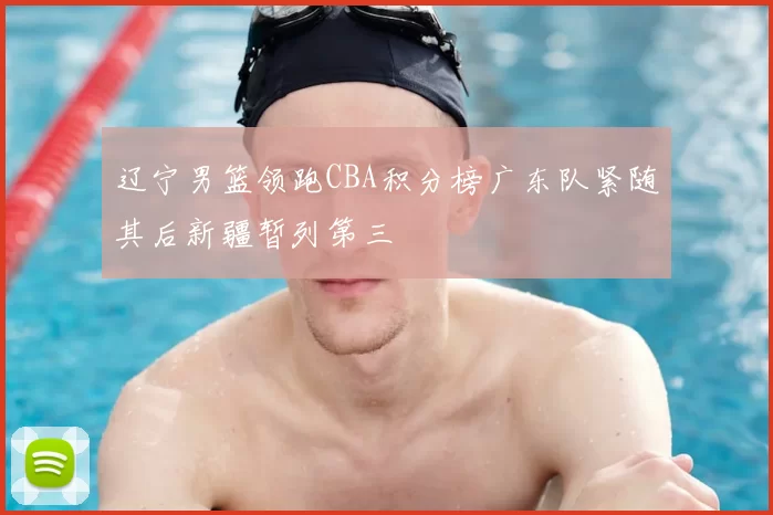 辽宁男篮领跑CBA积分榜广东队紧随其后新疆暂列第三