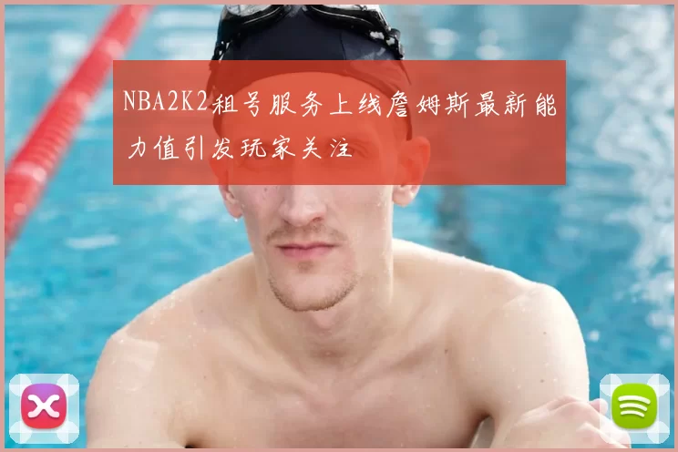 NBA2K2租号服务上线詹姆斯最新能力值引发玩家关注