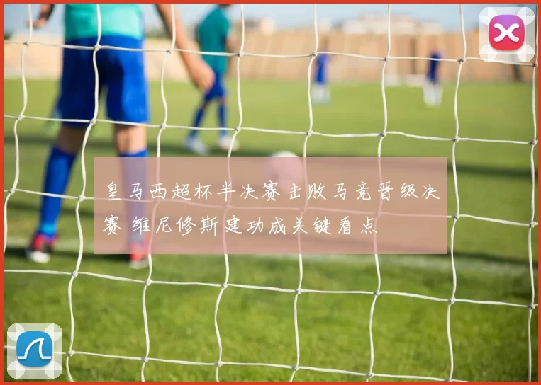 皇马西超杯半决赛击败马竞晋级决赛 维尼修斯建功成关键看点