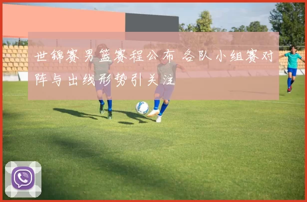 世锦赛男篮赛程公布 各队小组赛对阵与出线形势引关注