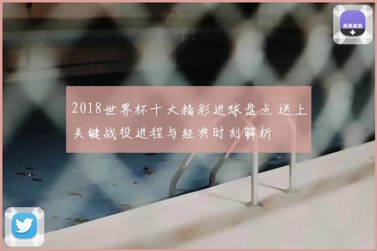 2018世界杯十大精彩进球盘点 送上关键战役进程与经典时刻解析