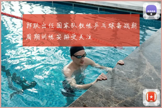 郭跃出任国家队教练乒乓球备战新周期训练安排受关注