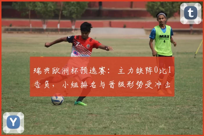 瑞典欧洲杯预选赛：主力缺阵0比1告负，小组排名与晋级形势受冲击