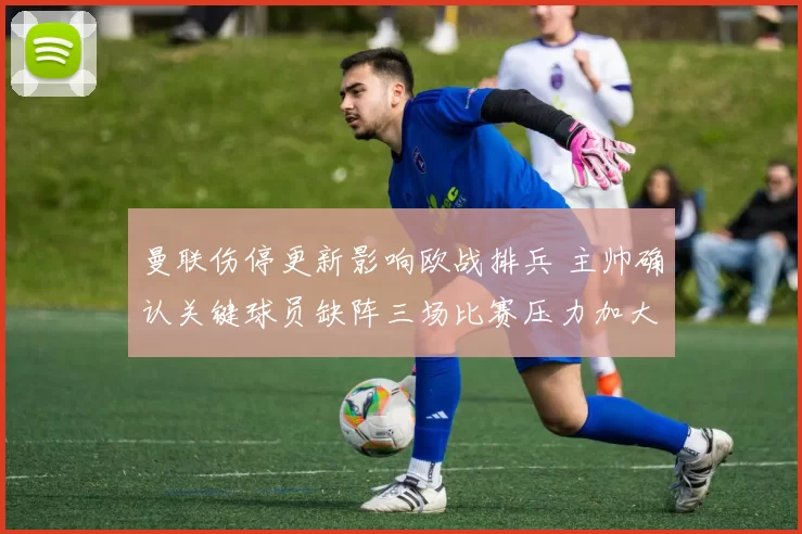 曼联伤停更新影响欧战排兵 主帅确认关键球员缺阵三场比赛压力加大