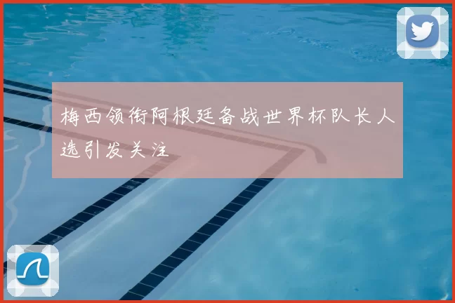 梅西领衔阿根廷备战世界杯队长人选引发关注