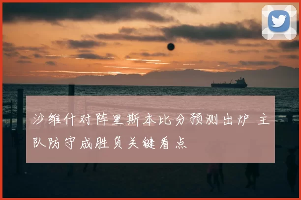沙维什对阵里斯本比分预测出炉 主队防守成胜负关键看点