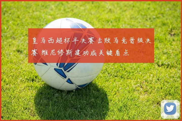 皇马西超杯半决赛击败马竞晋级决赛 维尼修斯建功成关键看点