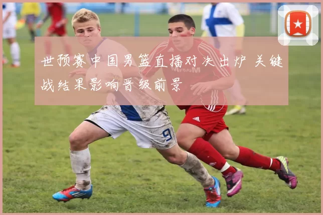 世预赛中国男篮直播对决出炉 关键战结果影响晋级前景