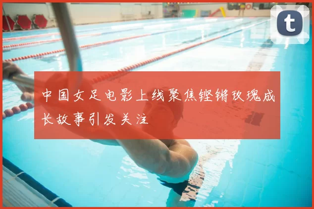 中国女足电影上线聚焦铿锵玫瑰成长故事引发关注