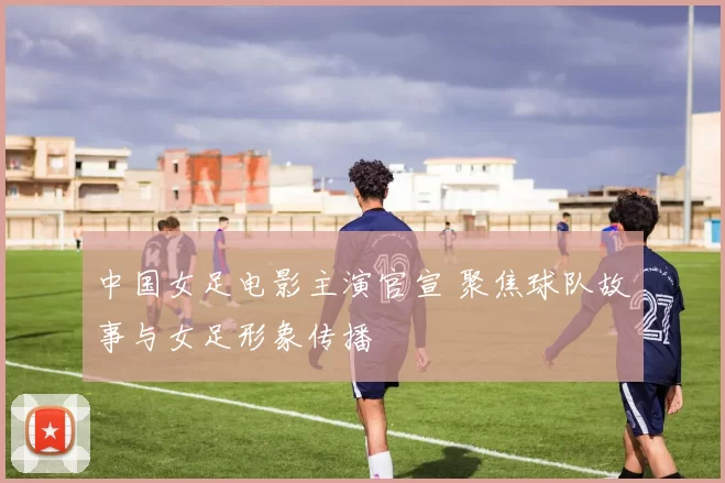 中国女足电影主演官宣 聚焦球队故事与女足形象传播