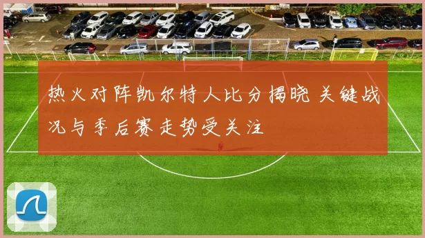热火对阵凯尔特人比分揭晓 关键战况与季后赛走势受关注