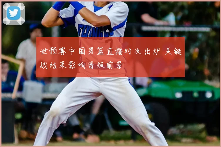 世预赛中国男篮直播对决出炉 关键战结果影响晋级前景