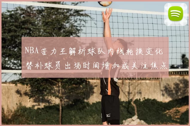 NBA苦力王解析球队内线轮换变化 替补球员出场时间增加成关注焦点