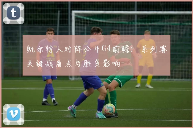 凯尔特人对阵公牛G4前瞻：系列赛关键战看点与胜负影响